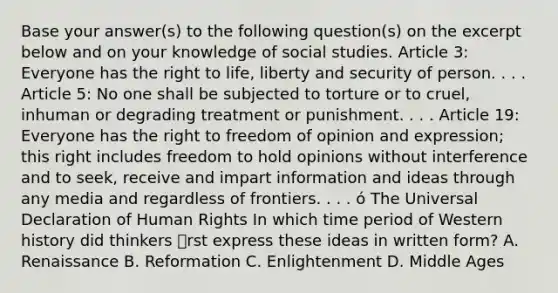 Base your answer(s) to the following question(s) on the excerpt below and on your knowledge of social studies. Article 3: Everyone has the right to life, liberty and security of person. . . . Article 5: No one shall be subjected to torture or to cruel, inhuman or degrading treatment or punishment. . . . Article 19: Everyone has the right to freedom of opinion and expression; this right includes freedom to hold opinions without interference and to seek, receive and impart information and ideas through any media and regardless of frontiers. . . . ó The Universal Declaration of Human Rights In which time period of Western history did thinkers rst express these ideas in written form? A. Renaissance B. Reformation C. Enlightenment D. Middle Ages