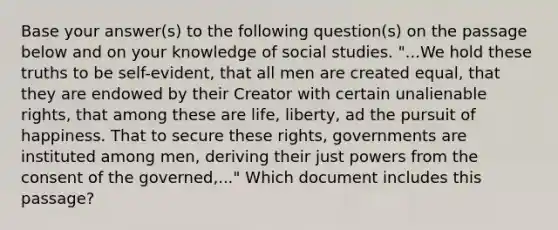 Base your answer(s) to the following question(s) on the passage below and on your knowledge of social studies. "...We hold these truths to be self-evident, that all men are created equal, that they are endowed by their Creator with certain unalienable rights, that among these are life, liberty, ad the pursuit of happiness. That to secure these rights, governments are instituted among men, deriving their just powers from the consent of the governed,..." Which document includes this passage?