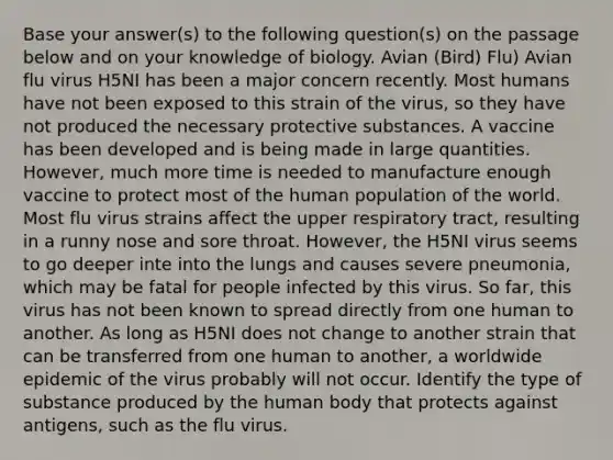 Base your answer(s) to the following question(s) on the passage below and on your knowledge of biology. Avian (Bird) Flu) Avian flu virus H5NI has been a major concern recently. Most humans have not been exposed to this strain of the virus, so they have not produced the necessary protective substances. A vaccine has been developed and is being made in large quantities. However, much more time is needed to manufacture enough vaccine to protect most of the human population of the world. Most flu virus strains affect the upper respiratory tract, resulting in a runny nose and sore throat. However, the H5NI virus seems to go deeper inte into the lungs and causes severe pneumonia, which may be fatal for people infected by this virus. So far, this virus has not been known to spread directly from one human to another. As long as H5NI does not change to another strain that can be transferred from one human to another, a worldwide epidemic of the virus probably will not occur. Identify the type of substance produced by the human body that protects against antigens, such as the flu virus.