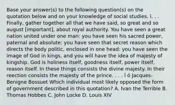 Base your answer(s) to the following question(s) on the quotation below and on your knowledge of social studies. ì. . . Finally, gather together all that we have said, so great and so august [important], about royal authority. You have seen a great nation united under one man: you have seen his sacred power, paternal and absolute: you have seen that secret reason which directs the body politic, enclosed in one head: you have seen the image of God in kings, and you will have the idea of majesty of kingship. God is holiness itself, goodness itself, power itself, reason itself. In these things consists the divine majesty. In their reection consists the majesty of the prince. . . . î ó Jacques-Benigne Bossuet Which individual most likely opposed the form of government described in this quotation? A. Ivan the Terrible B. Thomas Hobbes C. John Locke D. Louis XIV