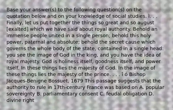 Base your answer(s) to the following question(s) on the quotation below and on your knowledge of social studies. ì. . . Finally, let us put together the things so great and so august [exalted] which we have said about royal authority. Behold an immense people united in a single person; behold this holy power, paternal and absolute; behold the secret cause which governs the whole body of the state, contained in a single head: you see the image of God in the king, and you have the idea of royal majesty. God is holiness itself, goodness itself, and power itself. In these things lies the majesty of God. In the image of these things lies the majesty of the prince. . . . î ó Bishop Jacques-Benigne Bossuet, 1679 This passage suggests that the authority to rule in 17th-century France was based on A. popular sovereignty B. parliamentary consent C. feudal obligation D. divine right