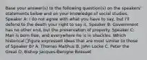 Base your answer(s) to the following question(s) on the speakers' statements below and on your knowledge of social studies. Speaker A: I do not agree with what you have to say, but I'll defend to the death your right to say it. Speaker B: Government has no other end, but the preservation of property. Speaker C: Man is born free, and everywhere he is in shackles. Which historical figure expressed ideas that are most similar to those of Speaker B? A. Thomas Malthus B. John Locke C. Peter the Great D. Bishop Jacques-Benigne Bossuet