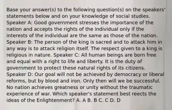 Base your answer(s) to the following question(s) on the speakers' statements below and on your knowledge of social studies. Speaker A: Good government stresses the importance of the nation and accepts the rights of the individual only if the interests of the individual are the same as those of the nation. Speaker B: The person of the king is sacred and to attack him in any way is to attack religion itself. The respect given to a king is religious in nature. Speaker C: All human beings are born free and equal with a right to life and liberty. It is the duty of government to protect these natural rights of its citizens. Speaker D: Our goal will not be achieved by democracy or liberal reforms, but by blood and iron. Only then will we be successful. No nation achieves greatness or unity without the traumatic experience of war. Which speaker's statement best reects the ideas of the Enlightenment? A. A B. B C. C D. D