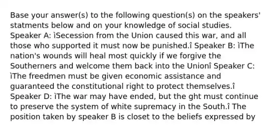 Base your answer(s) to the following question(s) on the speakers' statments below and on your knowledge of social studies. Speaker A: ìSecession from the Union caused this war, and all those who supported it must now be punished.î Speaker B: ìThe nation's wounds will heal most quickly if we forgive the Southerners and welcome them back into the Unionî Speaker C: ìThe freedmen must be given economic assistance and guaranteed the constitutional right to protect themselves.î Speaker D: ìThe war may have ended, but the ght must continue to preserve the system of white supremacy in the South.î The position taken by speaker B is closet to the beliefs expressed by