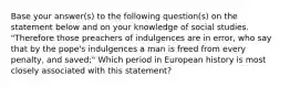 Base your answer(s) to the following question(s) on the statement below and on your knowledge of social studies. "Therefore those preachers of indulgences are in error, who say that by the pope's indulgences a man is freed from every penalty, and saved;" Which period in European history is most closely associated with this statement?