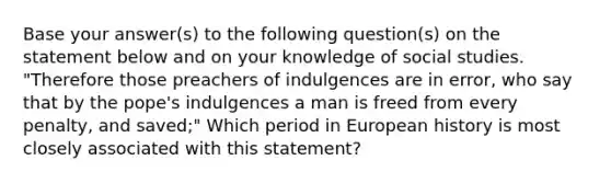 Base your answer(s) to the following question(s) on the statement below and on your knowledge of social studies. "Therefore those preachers of indulgences are in error, who say that by the pope's indulgences a man is freed from every penalty, and saved;" Which period in European history is most closely associated with this statement?