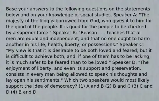 Base your answers to the following questions on the statements below and on your knowledge of social studies. Speaker A: "The majesty of the king is borrowed from God, who gives it to him for the good of the people. It is good for the people to be checked by a superior force." Speaker B: "Reason . . . teaches that all men are equal and independent, and that no one ought to harm another in his life, health, liberty, or possessions." Speaker C: "My view is that it is desirable to be both loved and feared; but it is difficult to achieve both, and, if one of them has to be lacking, it is much safer to be feared than to be loved." Speaker D: "The enjoyment of liberty, and even its support and preservation, consists in every man being allowed to speak his thoughts and lay open his sentiments." Which two speakers would most likely support the idea of democracy? (1) A and B (2) B and C (3) C and D (4) B and D