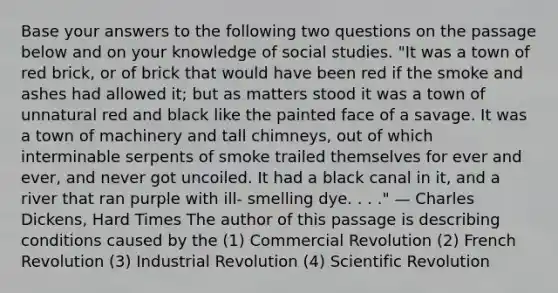 Base your answers to the following two questions on the passage below and on your knowledge of social studies. "It was a town of red brick, or of brick that would have been red if the smoke and ashes had allowed it; but as matters stood it was a town of unnatural red and black like the painted face of a savage. It was a town of machinery and tall chimneys, out of which interminable serpents of smoke trailed themselves for ever and ever, and never got uncoiled. It had a black canal in it, and a river that ran purple with ill- smelling dye. . . ." — Charles Dickens, Hard Times The author of this passage is describing conditions caused by the (1) Commercial Revolution (2) French Revolution (3) Industrial Revolution (4) Scientific Revolution