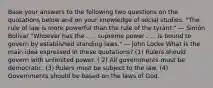 Base your answers to the following two questions on the quotations below and on your knowledge of social studies. "The rule of law is more powerful than the rule of the tyrant." — Simón Bolívar "Whoever has the . . . supreme power . . . is bound to govern by established standing laws." — John Locke What is the main idea expressed in these quotations? (1) Rulers should govern with unlimited power. ( 2) All governments must be democratic. (3) Rulers must be subject to the law. (4) Governments should be based on the laws of God.