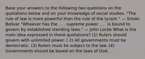 Base your answers to the following two questions on the quotations below and on your knowledge of social studies. "The rule of law is more powerful than the rule of the tyrant." — Simón Bolívar "Whoever has the . . . supreme power . . . is bound to govern by established standing laws." — John Locke What is the main idea expressed in these quotations? (1) Rulers should govern with unlimited power. ( 2) All governments must be democratic. (3) Rulers must be subject to the law. (4) Governments should be based on the laws of God.