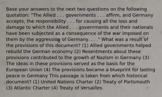 Base your answers to the next two questions on the following quotation: "The Allied . . . governments . . . affirm, and Germany accepts, the responsibility . . . for causing all the loss and damage to which the Allied . . . governments and their nationals have been subjected as a consequence of the war imposed on them by the aggression of Germany. . . ." What was a result of the provisions of this document? (1) Allied governments helped rebuild the German economy (2) Resentments about these provisions contributed to the growth of Nazism in Germany (3) The ideas in these provisions served as the basis for the European Union (4) The provisions became a blueprint for lasting peace in Germany This passage is taken from which historical document? (1) United Nations Charter (2) Treaty of Portsmouth (3) Atlantic Charter (4) Treaty of Versailles