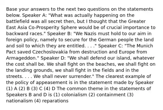 Base your answers to the next two questions on the statements below. Speaker A: "What was actually happening on the battlefield was all secret then, but I thought that the Greater East Asia Co-Prosperity Sphere would be of crucial importance to backward races." Speaker B: "We Nazis must hold to our aim in foreign policy, namely to secure for the German people the land and soil to which they are entitled. . . ." Speaker C: "The Munich Pact saved Czechoslovakia from destruction and Europe from Armageddon." Speaker D: "We shall defend our island, whatever the cost shall be. We shall fight on the beaches, we shall fight on the landing grounds, we shall fight in the fields and in the streets. . . . We shall never surrender." The clearest example of the policy of appeasement is in the statement made by Speaker (1) A (2) B (3) C (4) D The common theme in the statements of Speakers B and D is (1) colonialism (2) containment (3) nationalism (4) reparations