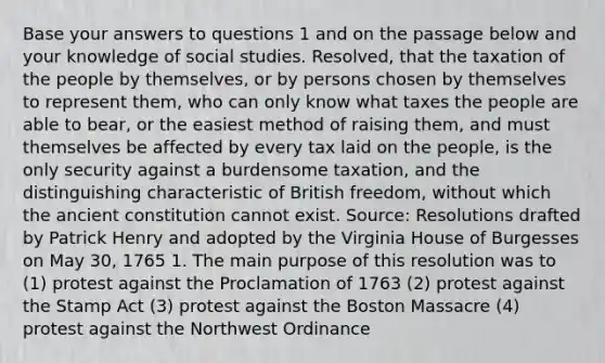 Base your answers to questions 1 and on the passage below and your knowledge of social studies. Resolved, that the taxation of the people by themselves, or by persons chosen by themselves to represent them, who can only know what taxes the people are able to bear, or the easiest method of raising them, and must themselves be affected by every tax laid on the people, is the only security against a burdensome taxation, and the distinguishing characteristic of British freedom, without which the ancient constitution cannot exist. Source: Resolutions drafted by Patrick Henry and adopted by the Virginia House of Burgesses on May 30, 1765 1. The main purpose of this resolution was to (1) protest against the Proclamation of 1763 (2) protest against the Stamp Act (3) protest against the Boston Massacre (4) protest against the Northwest Ordinance