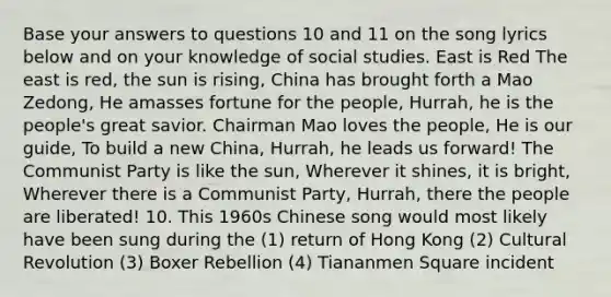 Base your answers to questions 10 and 11 on the song lyrics below and on your knowledge of social studies. East is Red The east is red, the sun is rising, China has brought forth a Mao Zedong, He amasses fortune for the people, Hurrah, he is the people's great savior. Chairman Mao loves the people, He is our guide, To build a new China, Hurrah, he leads us forward! The Communist Party is like the sun, Wherever it shines, it is bright, Wherever there is a Communist Party, Hurrah, there the people are liberated! 10. This 1960s Chinese song would most likely have been sung during the (1) return of Hong Kong (2) Cultural Revolution (3) Boxer Rebellion (4) Tiananmen Square incident