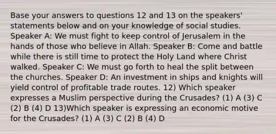 Base your answers to questions 12 and 13 on the speakers' statements below and on your knowledge of social studies. Speaker A: We must fight to keep control of Jerusalem in the hands of those who believe in Allah. Speaker B: Come and battle while there is still time to protect the Holy Land where Christ walked. Speaker C: We must go forth to heal the split between the churches. Speaker D: An investment in ships and knights will yield control of profitable trade routes. 12) Which speaker expresses a Muslim perspective during the Crusades? (1) A (3) C (2) B (4) D 13)Which speaker is expressing an economic motive for the Crusades? (1) A (3) C (2) B (4) D