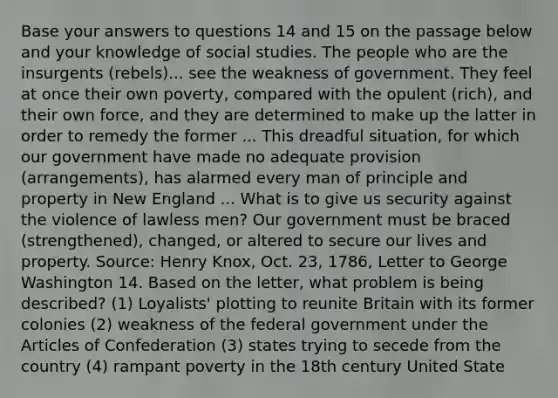 Base your answers to questions 14 and 15 on the passage below and your knowledge of social studies. The people who are the insurgents (rebels)... see the weakness of government. They feel at once their own poverty, compared with the opulent (rich), and their own force, and they are determined to make up the latter in order to remedy the former ... This dreadful situation, for which our government have made no adequate provision (arrangements), has alarmed every man of principle and property in New England ... What is to give us security against the violence of lawless men? Our government must be braced (strengthened), changed, or altered to secure our lives and property. Source: Henry Knox, Oct. 23, 1786, Letter to George Washington 14. Based on the letter, what problem is being described? (1) Loyalists' plotting to reunite Britain with its former colonies (2) weakness of the federal government under the Articles of Confederation (3) states trying to secede from the country (4) rampant poverty in the 18th century United State