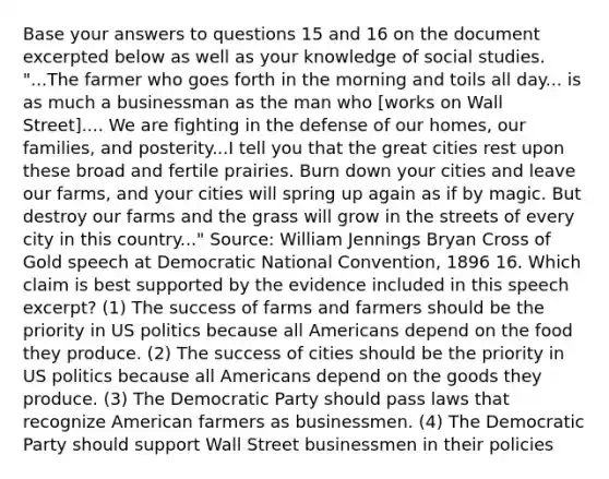 Base your answers to questions 15 and 16 on the document excerpted below as well as your knowledge of social studies. "...The farmer who goes forth in the morning and toils all day... is as much a businessman as the man who [works on Wall Street].... We are fighting in the defense of our homes, our families, and posterity...I tell you that the great cities rest upon these broad and fertile prairies. Burn down your cities and leave our farms, and your cities will spring up again as if by magic. But destroy our farms and the grass will grow in the streets of every city in this country..." Source: William Jennings Bryan Cross of Gold speech at Democratic National Convention, 1896 16. Which claim is best supported by the evidence included in this speech excerpt? (1) The success of farms and farmers should be the priority in US politics because all Americans depend on the food they produce. (2) The success of cities should be the priority in US politics because all Americans depend on the goods they produce. (3) The Democratic Party should pass laws that recognize American farmers as businessmen. (4) The Democratic Party should support Wall Street businessmen in their policies