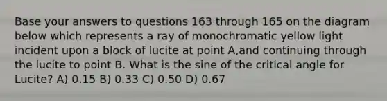 Base your answers to questions 163 through 165 on the diagram below which represents a ray of monochromatic yellow light incident upon a block of lucite at point A,and continuing through the lucite to point B. What is the sine of the critical angle for Lucite? A) 0.15 B) 0.33 C) 0.50 D) 0.67