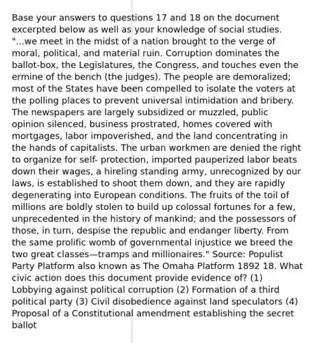 Base your answers to questions 17 and 18 on the document excerpted below as well as your knowledge of social studies. "...we meet in the midst of a nation brought to the verge of moral, political, and material ruin. Corruption dominates the ballot-box, the Legislatures, the Congress, and touches even the ermine of the bench (the judges). The people are demoralized; most of the States have been compelled to isolate the voters at the polling places to prevent universal intimidation and bribery. The newspapers are largely subsidized or muzzled, public opinion silenced, business prostrated, homes covered with mortgages, labor impoverished, and the land concentrating in the hands of capitalists. The urban workmen are denied the right to organize for self- protection, imported pauperized labor beats down their wages, a hireling standing army, unrecognized by our laws, is established to shoot them down, and they are rapidly degenerating into European conditions. The fruits of the toil of millions are boldly stolen to build up colossal fortunes for a few, unprecedented in the history of mankind; and the possessors of those, in turn, despise the republic and endanger liberty. From the same prolific womb of governmental injustice we breed the two great classes—tramps and millionaires." Source: Populist Party Platform also known as The Omaha Platform 1892 18. What civic action does this document provide evidence of? (1) Lobbying against political corruption (2) Formation of a third political party (3) Civil disobedience against land speculators (4) Proposal of a Constitutional amendment establishing the secret ballot