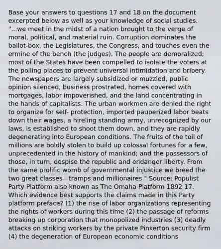 Base your answers to questions 17 and 18 on the document excerpted below as well as your knowledge of social studies. "...we meet in the midst of a nation brought to the verge of moral, political, and material ruin. Corruption dominates the ballot-box, the Legislatures, the Congress, and touches even the ermine of the bench (the judges). The people are demoralized; most of the States have been compelled to isolate the voters at the polling places to prevent universal intimidation and bribery. The newspapers are largely subsidized or muzzled, public opinion silenced, business prostrated, homes covered with mortgages, labor impoverished, and the land concentrating in the hands of capitalists. The urban workmen are denied the right to organize for self- protection, imported pauperized labor beats down their wages, a hireling standing army, unrecognized by our laws, is established to shoot them down, and they are rapidly degenerating into European conditions. The fruits of the toil of millions are boldly stolen to build up colossal fortunes for a few, unprecedented in the history of mankind; and the possessors of those, in turn, despise the republic and endanger liberty. From the same prolific womb of governmental injustice we breed the two great classes—tramps and millionaires." Source: Populist Party Platform also known as The Omaha Platform 1892 17. Which evidence best supports the claims made in this Party platform preface? (1) the rise of labor organizations representing the rights of workers during this time (2) the passage of reforms breaking up corporation that monopolized industries (3) deadly attacks on striking workers by the private Pinkerton security firm (4) the degeneration of European economic conditions