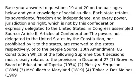 Base your answers to questions 19 and 20 on the passages below and your knowledge of social studies. Each state retains its sovereignty, freedom and independence, and every power, jurisdiction and right, which is not by this confederation expressly delegated to the United States, in Congress assembled Source: Article II, Articles of Confederation The powers not delegated to the United States by the Constitution, nor prohibited by it to the states, are reserved to the states respectively, or to the people Source: 10th Amendment, US Constitution Which of the following Supreme Court decisions most closely relates to the provision in Document 2? (1) Brown v. Board of Education of Topeka (1954) (2) Plessy v. Ferguson (1896) (3) McCulloch v. Maryland (1819) (4) Tinker v. Des Moines (1969