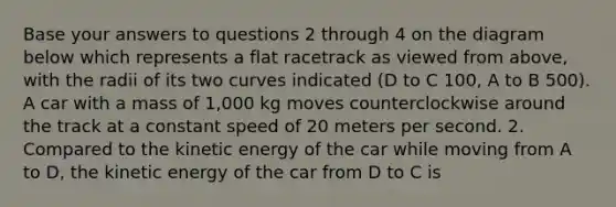 Base your answers to questions 2 through 4 on the diagram below which represents a flat racetrack as viewed from above, with the radii of its two curves indicated (D to C 100, A to B 500). A car with a mass of 1,000 kg moves counterclockwise around the track at a constant speed of 20 meters per second. 2. Compared to the kinetic energy of the car while moving from A to D, the kinetic energy of the car from D to C is