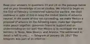 Base your answers to questions 23 and 24 on the passage below and on your knowledge of social studies. We intend to begin on the first of February unrestricted submarine warfare. We shall endeavor in spite of this to keep the United States of America neutral. In the event of this not succeeding, we make Mexico a proposal of alliance on the following basis: make war together, make peace together, generous financial support and an understanding on our part that Mexico is to reconquer the lost territory in Texas, New Mexico, and Arizona. The settlement in detail is left to you.... — Telegram of January 19, 1917 This telegram was part of an effort to