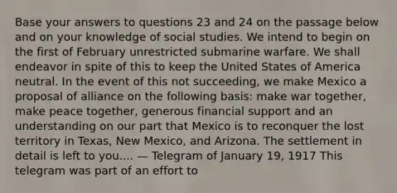 Base your answers to questions 23 and 24 on the passage below and on your knowledge of social studies. We intend to begin on the first of February unrestricted submarine warfare. We shall endeavor in spite of this to keep the United States of America neutral. In the event of this not succeeding, we make Mexico a proposal of alliance on the following basis: make war together, make peace together, generous financial support and an understanding on our part that Mexico is to reconquer the lost territory in Texas, New Mexico, and Arizona. The settlement in detail is left to you.... — Telegram of January 19, 1917 This telegram was part of an effort to