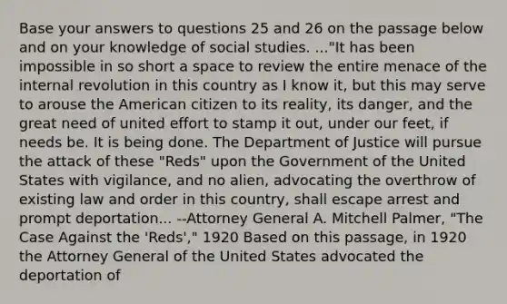 Base your answers to questions 25 and 26 on the passage below and on your knowledge of social studies. ..."It has been impossible in so short a space to review the entire menace of the internal revolution in this country as I know it, but this may serve to arouse the American citizen to its reality, its danger, and the great need of united effort to stamp it out, under our feet, if needs be. It is being done. The Department of Justice will pursue the attack of these "Reds" upon the Government of the United States with vigilance, and no alien, advocating the overthrow of existing law and order in this country, shall escape arrest and prompt deportation... --Attorney General A. Mitchell Palmer, "The Case Against the 'Reds'," 1920 Based on this passage, in 1920 the Attorney General of the United States advocated the deportation of