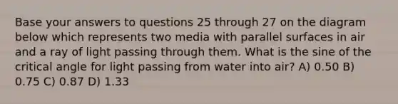 Base your answers to questions 25 through 27 on the diagram below which represents two media with parallel surfaces in air and a ray of light passing through them. What is the sine of the critical angle for light passing from water into air? A) 0.50 B) 0.75 C) 0.87 D) 1.33