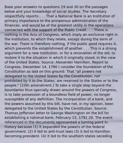 Base your answers to questions 29 and 30 on the passages below and your knowledge of social studies. The Secretary respectfully reports:. . . That a National Bank is an Institution of primary importance to the prosperous administration of the Finances, and would be of the greatest utility in the operations connected with the support of the Public Credit . . . There is nothing in the Acts of Congress, which imply an exclusive right in the institution, to which they relate, except during the term of the war. There is therefore nothing, if the public good requires it, which prevents the establishment of another . . . This is a strong argument for a new institution, or for a renovation of the old, to restore it to the situation in which it originally stood, in the view of the United States. Source: Alexander Hamilton, Report to Congress, December 14, 1790 I consider the foundation of the Constitution as laid on this ground: That "all powers not delegated to the United States by the Constitution, nor prohibited by it to the States, are reserved to the States or to the people." [10th amendment.] To take a single step beyond the boundaries thus specially drawn around the powers of Congress, is to take possession of a boundless field of power, no longer susceptible of any definition. The incorporation of a bank, and the powers assumed by this bill, have not, in my opinion, been delegated to the United States by the Constitution. Source: Thomas Jefferson letter to George Washington on the bill for establishing a national bank, February 15, 1791 29. The event referenced in the documents represented a turning point in history because (1) it expanded the powers of the federal government. (2) it led to anti-trust laws (3) it led to Hamilton becoming president. (4) it led to the southern states seceding