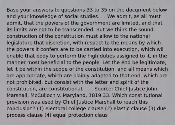 Base your answers to questions 33 to 35 on the document below and your knowledge of social studies. . . We admit, as all must admit, that the powers of the government are limited, and that its limits are not to be transcended. But we think the sound construction of the constitution must allow to the national legislature that discretion, with respect to the means by which the powers it confers are to be carried into execution, which will enable that body to perform the high duties assigned to it, in the manner most beneficial to the people. Let the end be legitimate, let it be within the scope of the constitution, and all means which are appropriate, which are plainly adapted to that end, which are not prohibited, but consist with the letter and spirit of the constitution, are constitutional. . . . Source: Chief Justice John Marshall, McCulloch v. Maryland, 1819 33. Which constitutional provision was used by Chief Justice Marshall to reach this conclusion? (1) electoral college clause (2) elastic clause (3) due process clause (4) equal protection claus