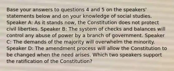 Base your answers to questions 4 and 5 on the speakers' statements below and on your knowledge of social studies. Speaker A: As it stands now, the Constitution does not protect civil liberties. Speaker B: The system of checks and balances will control any abuse of power by a branch of government. Speaker C: The demands of the majority will overwhelm the minority. Speaker D: The amendment process will allow the Constitution to be changed when the need arises. Which two speakers support the ratification of the Constitution?