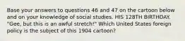 Base your answers to questions 46 and 47 on the cartoon below and on your knowledge of social studies. HIS 128TH BIRTHDAY. "Gee, but this is an awful stretch!" Which United States foreign policy is the subject of this 1904 cartoon?