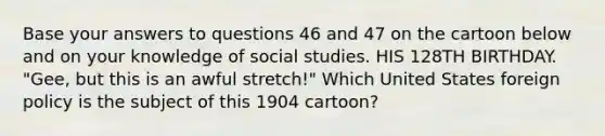 Base your answers to questions 46 and 47 on the cartoon below and on your knowledge of social studies. HIS 128TH BIRTHDAY. "Gee, but this is an awful stretch!" Which United States foreign policy is the subject of this 1904 cartoon?