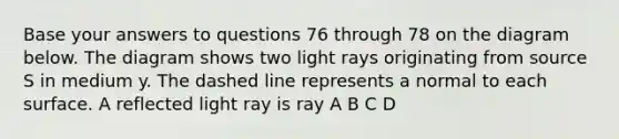 Base your answers to questions 76 through 78 on the diagram below. The diagram shows two light rays originating from source S in medium y. The dashed line represents a normal to each surface. A reflected light ray is ray A B C D