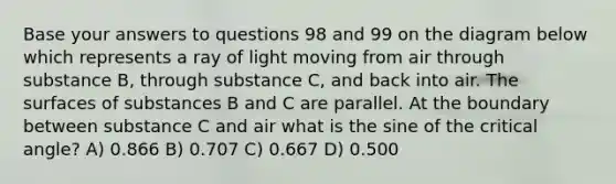 Base your answers to questions 98 and 99 on the diagram below which represents a ray of light moving from air through substance B, through substance C, and back into air. The surfaces of substances B and C are parallel. At the boundary between substance C and air what is the sine of the critical angle? A) 0.866 B) 0.707 C) 0.667 D) 0.500