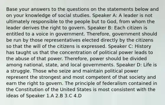 Base your answers to the questions on the statements below and on your knowledge of social studies. Speaker A: A leader is not ultimately responsible to the people but to God, from whom the leader derives the right to govern. Speaker B: Each citizen is entitled to a voice in government. Therefore, government should be run by those representatives elected directly by the citizens so that the will of the citizens is expressed. Speaker C: History has taught us that the concentration of political power leads to the abuse of that power. Therefore, power should be divided among national, state, and local governments. Speaker D: Life is a struggle. Those who seize and maintain political power represent the strongest and most competent of that society and earn the right to govern. The principle of federalism contained in the Constitution of the United States is most consistent with the ideas of Speaker 1.A 2.B 3.C 4.D