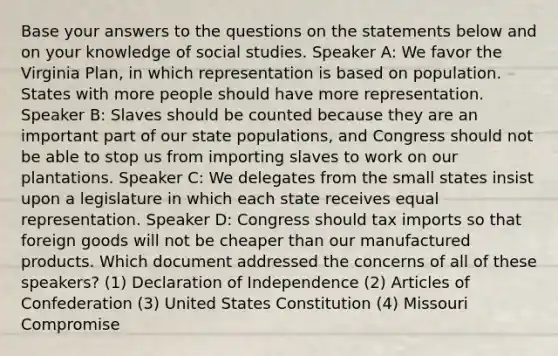 Base your answers to the questions on the statements below and on your knowledge of social studies. Speaker A: We favor the Virginia Plan, in which representation is based on population. States with more people should have more representation. Speaker B: Slaves should be counted because they are an important part of our state populations, and Congress should not be able to stop us from importing slaves to work on our plantations. Speaker C: We delegates from the small states insist upon a legislature in which each state receives equal representation. Speaker D: Congress should tax imports so that foreign goods will not be cheaper than our manufactured products. Which document addressed the concerns of all of these speakers? (1) Declaration of Independence (2) Articles of Confederation (3) United States Constitution (4) Missouri Compromise