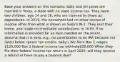 Base your answers on this scenario: Sally and Jim Jones are married in Texas, a state with no state income tax. They have two children, age 14 and 16, who are claimed by them as dependents. In 2019, the household had no other source of income other than what is shown on Sally's W-2. They rent their home, and made no charitable contributions in 2019. If no information is provided for an item needed on the return, assume that it is zero, e.g., no contribution to an IRA because not listed below. Ignore tax credits. Sally's W2 form Box 1 wages: 120,000 Box 2 federal income tax withheld20,000 When they file their federal income tax return in April 2020, will they receive a refund or have to pay a balance due?