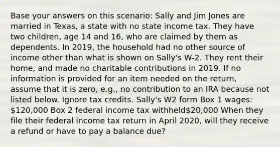 Base your answers on this scenario: Sally and Jim Jones are married in Texas, a state with no state income tax. They have two children, age 14 and 16, who are claimed by them as dependents. In 2019, the household had no other source of income other than what is shown on Sally's W-2. They rent their home, and made no charitable contributions in 2019. If no information is provided for an item needed on the return, assume that it is zero, e.g., no contribution to an IRA because not listed below. Ignore tax credits. Sally's W2 form Box 1 wages: 120,000 Box 2 federal income tax withheld20,000 When they file their federal income tax return in April 2020, will they receive a refund or have to pay a balance due?