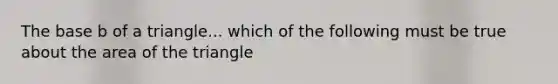 The base b of a triangle... which of the following must be true about the area of the triangle