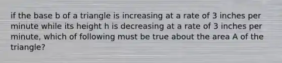 if the base b of a triangle is increasing at a rate of 3 inches per minute while its height h is decreasing at a rate of 3 inches per minute, which of following must be true about the area A of the triangle?