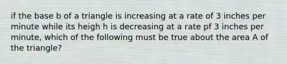 if the base b of a triangle is increasing at a rate of 3 inches per minute while its heigh h is decreasing at a rate pf 3 inches per minute, which of the following must be true about the area A of the triangle?