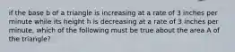 if the base b of a triangle is increasing at a rate of 3 inches per minute while its height h is decreasing at a rate of 3 inches per minute, which of the following must be true about the area A of the triangle?