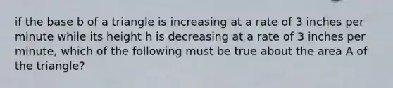 if the base b of a triangle is increasing at a rate of 3 inches per minute while its height h is decreasing at a rate of 3 inches per minute, which of the following must be true about the area A of the triangle?