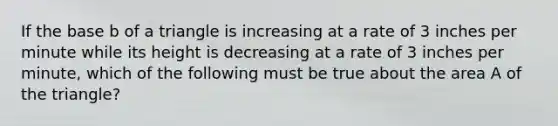 If the base b of a triangle is increasing at a rate of 3 inches per minute while its height is decreasing at a rate of 3 inches per minute, which of the following must be true about the area A of the triangle?