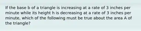 If the base b of a triangle is increasing at a rate of 3 inches per minute while its height h is decreasing at a rate of 3 inches per minute, which of the following must be true about the area A of the triangle?