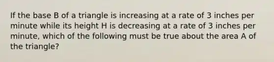 If the base B of a triangle is increasing at a rate of 3 inches per minute while its height H is decreasing at a rate of 3 inches per minute, which of the following must be true about the area A of the triangle?