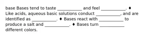 base Bases tend to taste ____________ and feel ____________. ♦ Like acids, aqueous basic solutions conduct ____________, and are identified as ____________. ♦ Bases react with ____________ to produce a salt and ____________. ♦ Bases turn ____________ different colors.